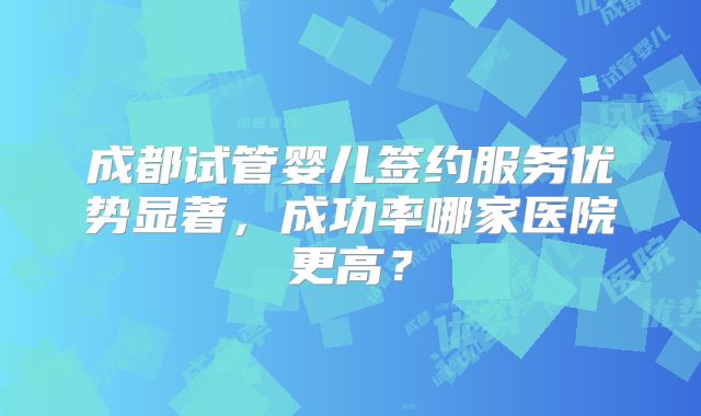 成都试管婴儿签约服务优势显著，成功率哪家医院更高？