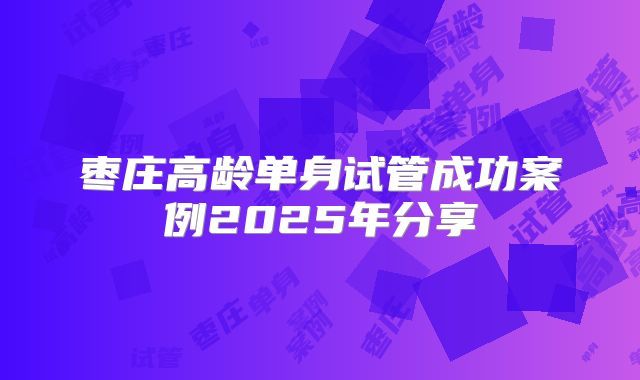 枣庄高龄单身试管成功案例2025年分享