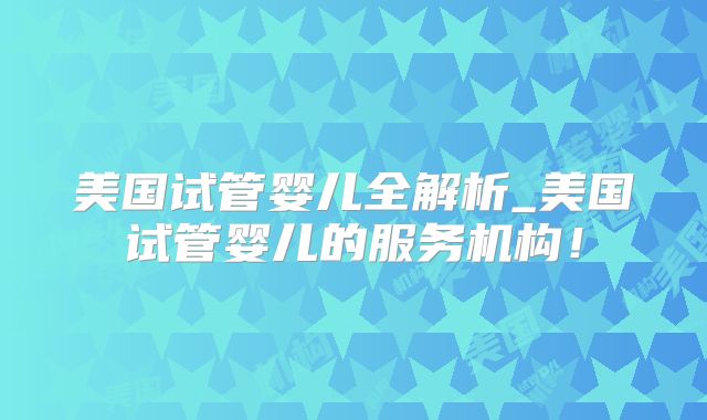 美国试管婴儿全解析_美国试管婴儿的服务机构！