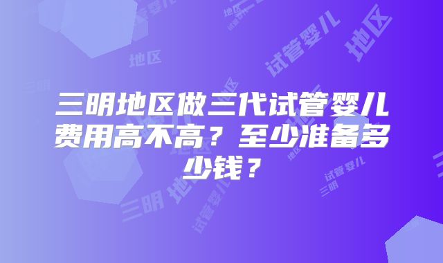 三明地区做三代试管婴儿费用高不高?至少准备多少钱?