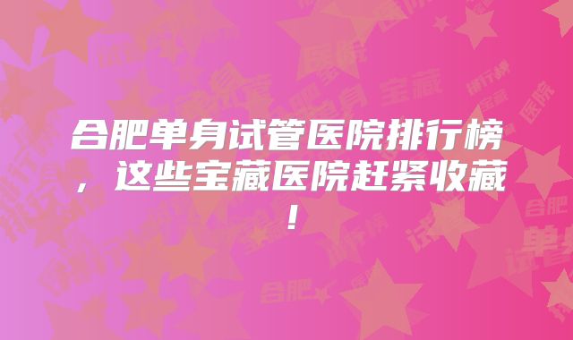 合肥单身试管医院排行榜，这些宝藏医院赶紧收藏！