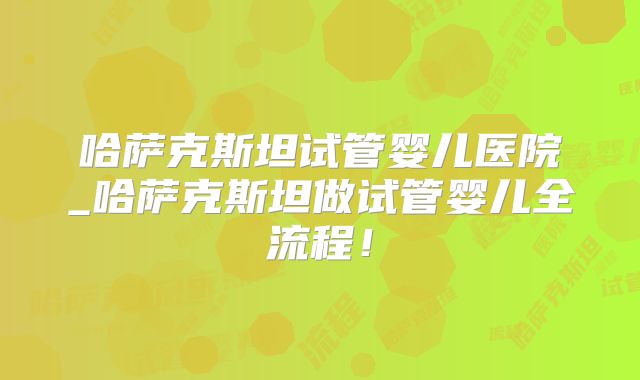 哈萨克斯坦试管婴儿医院_哈萨克斯坦做试管婴儿全流程!