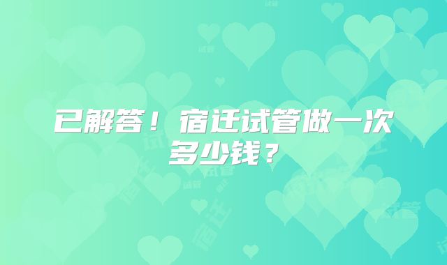 已解答！宿迁试管做一次多少钱？