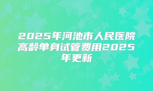 2025年河池市人民医院高龄单身试管费用2025年更新
