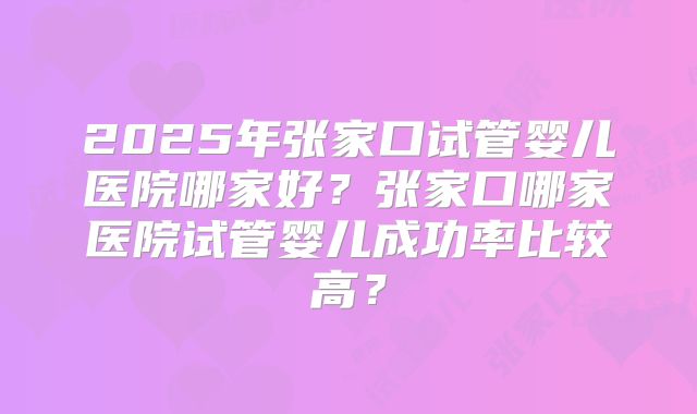 2025年张家口试管婴儿医院哪家好？张家口哪家医院试管婴儿成功率比较高？