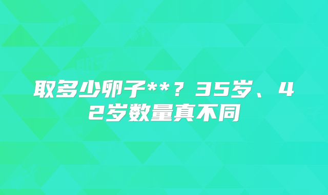 取多少卵子**?35岁、42岁数量真不同