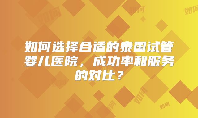 如何选择合适的泰国试管婴儿医院，成功率和服务的对比？