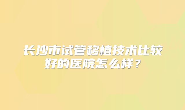 长沙市试管移植技术比较好的医院怎么样？
