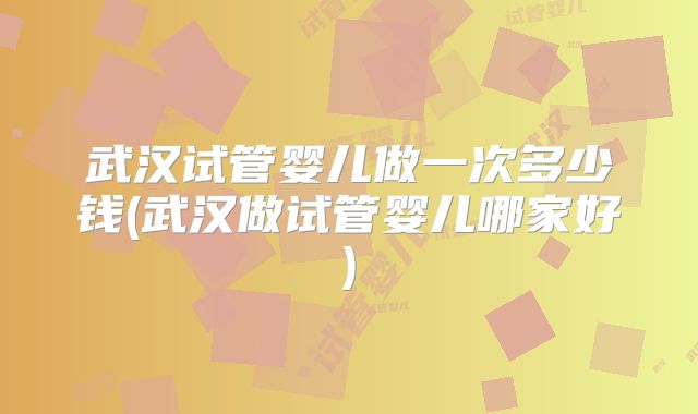 武汉试管婴儿做一次多少钱(武汉做试管婴儿哪家好)