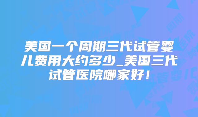 美国一个周期三代试管婴儿费用大约多少_美国三代试管医院哪家好！