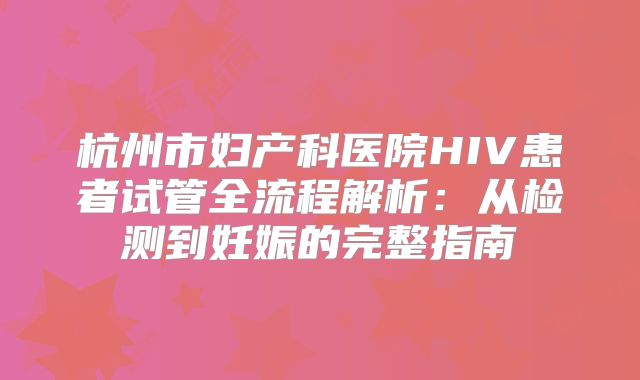 杭州市妇产科医院HIV患者试管全流程解析：从检测到妊娠的完整指南