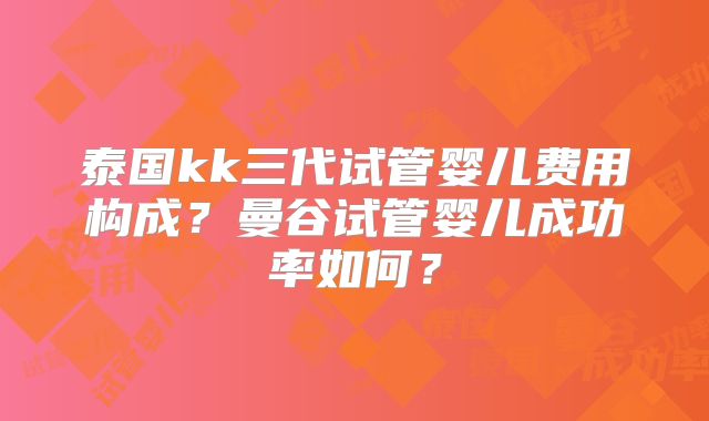 泰国kk三代试管婴儿费用构成？曼谷试管婴儿成功率如何？