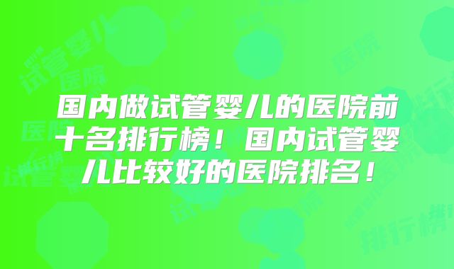 国内做试管婴儿的医院前十名排行榜！国内试管婴儿比较好的医院排名！
