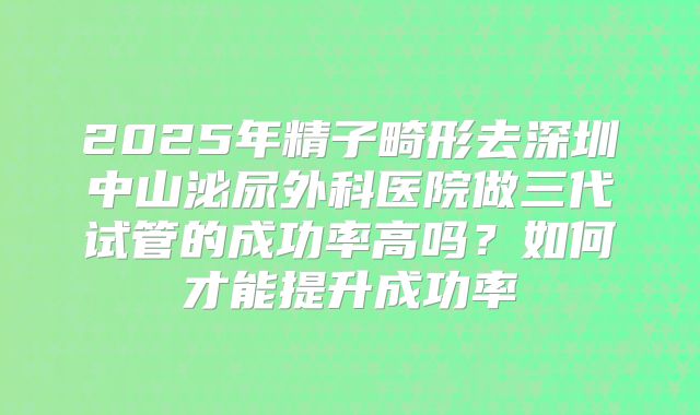 2025年精子畸形去深圳中山泌尿外科医院做三代试管的成功率高吗？如何才能提升成功率