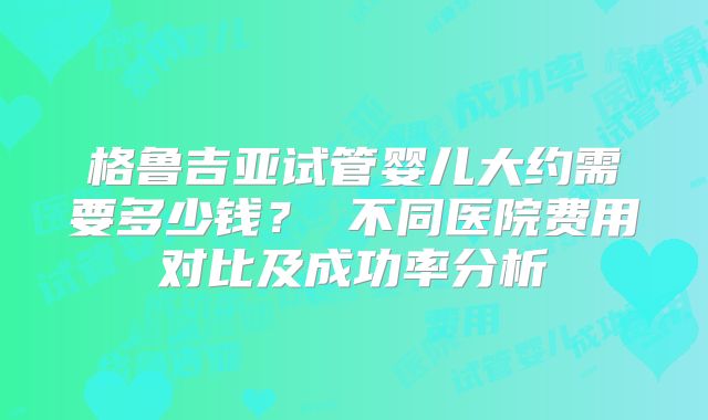 格鲁吉亚试管婴儿大约需要多少钱？ 不同医院费用对比及成功率分析