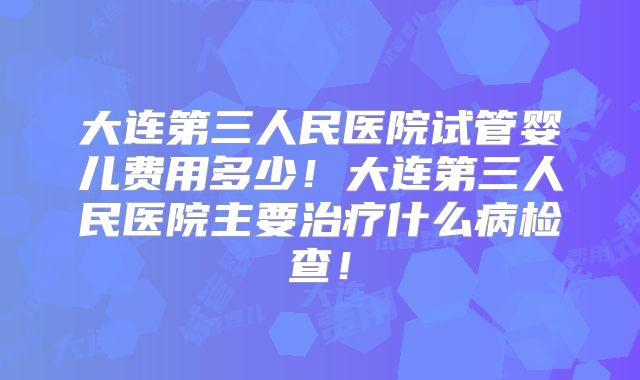 大连第三人民医院试管婴儿费用多少！大连第三人民医院主要治疗什么病检查！