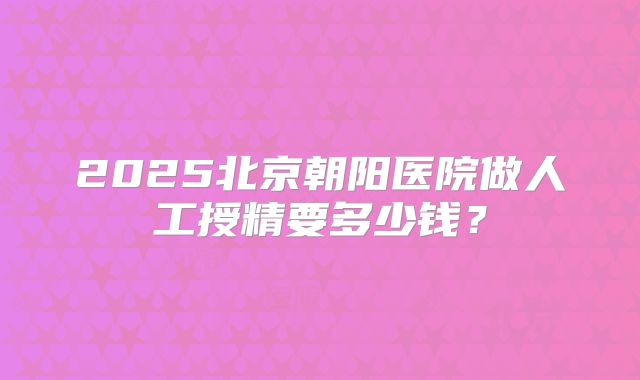 2025北京朝阳医院做人工授精要多少钱？