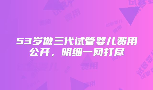 53岁做三代试管婴儿费用公开,明细一网打尽