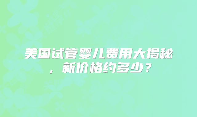 美国试管婴儿费用大揭秘，新价格约多少？