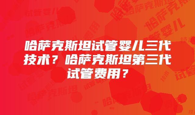 哈萨克斯坦试管婴儿三代技术？哈萨克斯坦第三代试管费用？