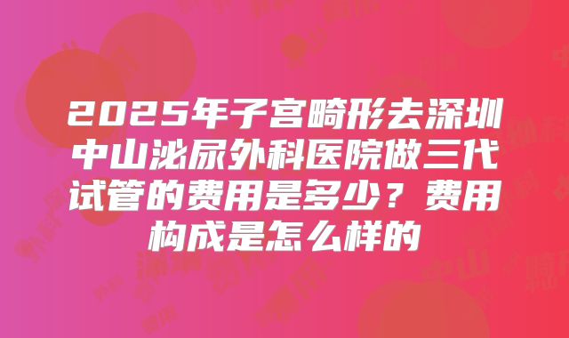 2025年子宫畸形去深圳中山泌尿外科医院做三代试管的费用是多少?费用构成是怎么样的
