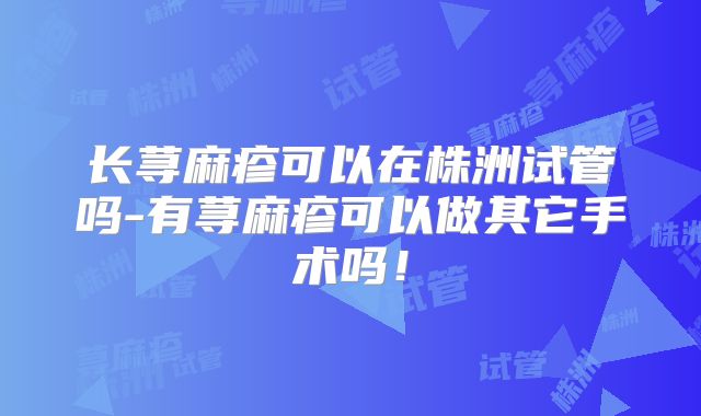 长荨麻疹可以在株洲试管吗-有荨麻疹可以做其它手术吗！