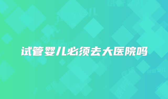 试管婴儿必须去大医院吗