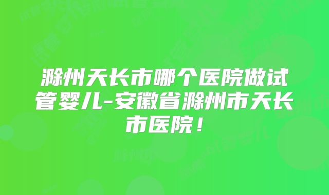 滁州天长市哪个医院做试管婴儿-安徽省滁州市天长市医院!