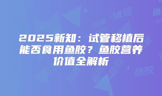 2025新知：试管移植后能否食用鱼胶？鱼胶营养价值全解析