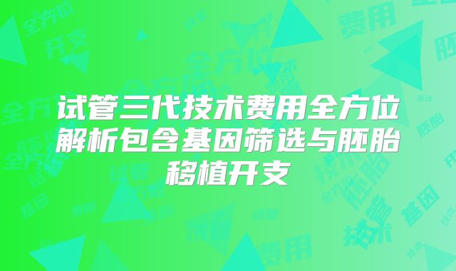 试管三代技术费用全方位解析包含基因筛选与胚胎移植开支