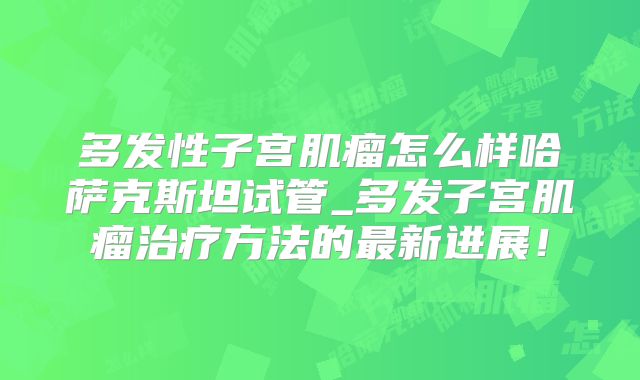 多发性子宫肌瘤怎么样哈萨克斯坦试管_多发子宫肌瘤治疗方法的最新进展！