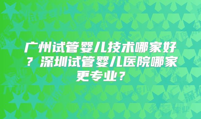 广州试管婴儿技术哪家好?深圳试管婴儿医院哪家更专业?