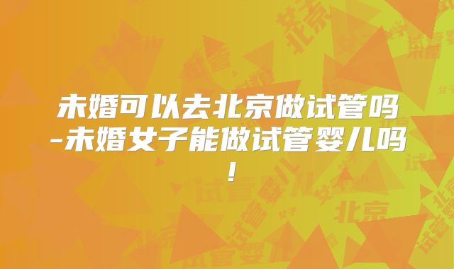 未婚可以去北京做试管吗-未婚女子能做试管婴儿吗!