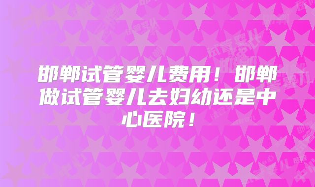 邯郸试管婴儿费用！邯郸做试管婴儿去妇幼还是中心医院！
