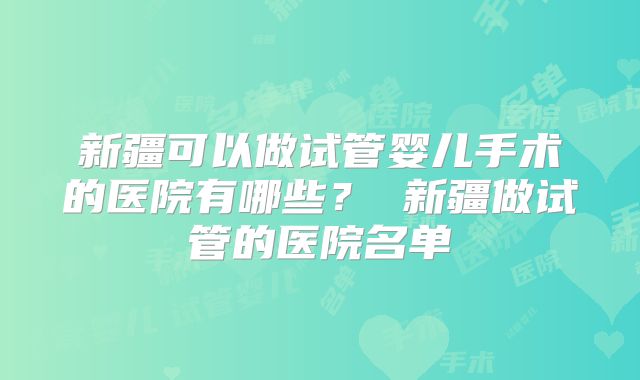 新疆可以做试管婴儿手术的医院有哪些？ 新疆做试管的医院名单