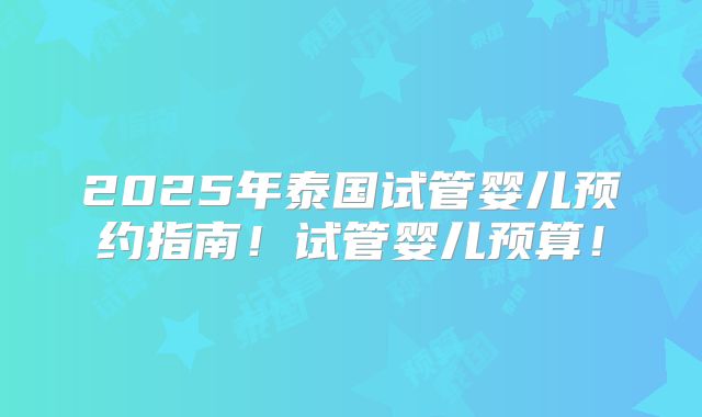 2025年泰国试管婴儿预约指南!试管婴儿预算!