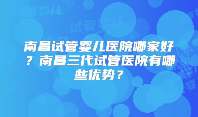 南昌试管婴儿医院哪家好？南昌三代试管医院有哪些优势？