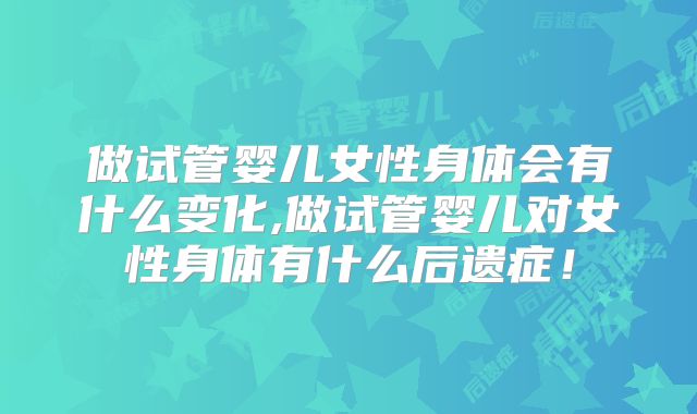 做试管婴儿女性身体会有什么变化,做试管婴儿对女性身体有什么后遗症！