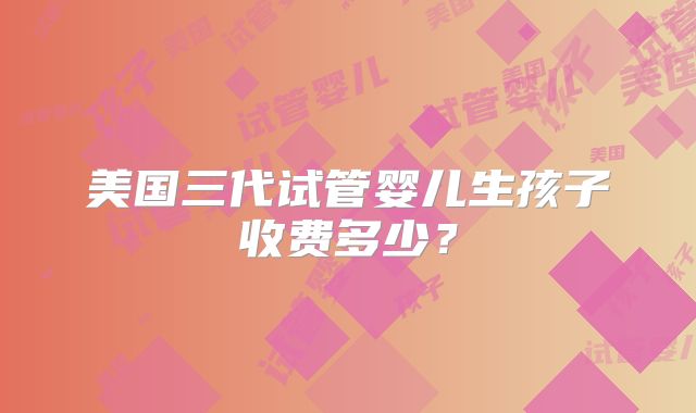 美国三代试管婴儿生孩子收费多少？