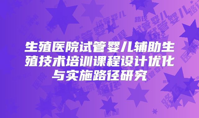 生殖医院试管婴儿辅助生殖技术培训课程设计优化与实施路径研究