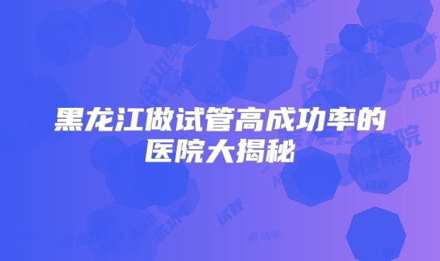 黑龙江做试管高成功率的医院大揭秘