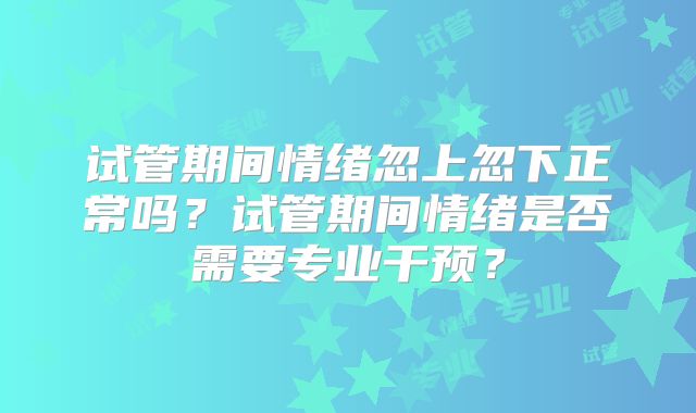试管期间情绪忽上忽下正常吗？试管期间情绪是否需要专业干预？