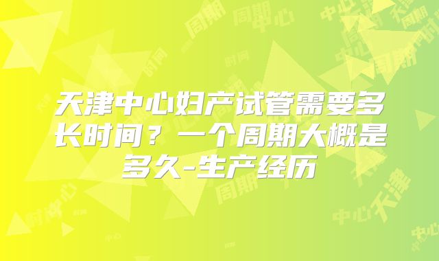 天津中心妇产试管需要多长时间？一个周期大概是多久-生产经历
