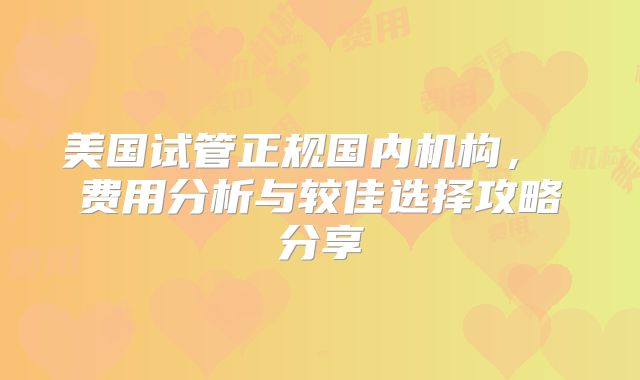 美国试管正规国内机构， 费用分析与较佳选择攻略分享