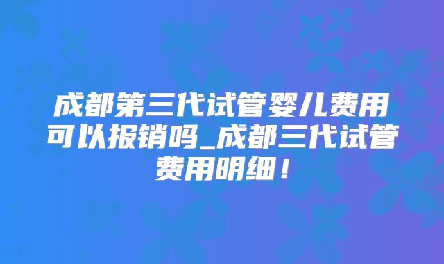 成都第三代试管婴儿费用可以报销吗_成都三代试管费用明细！