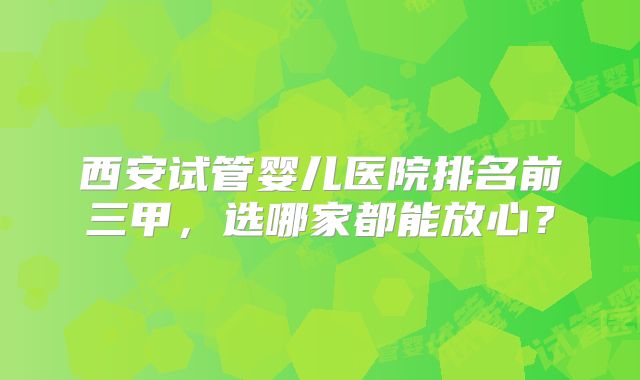 西安试管婴儿医院排名前三甲，选哪家都能放心？