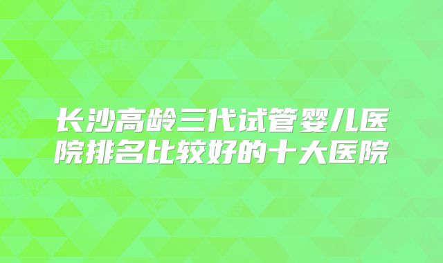 长沙高龄三代试管婴儿医院排名比较好的十大医院