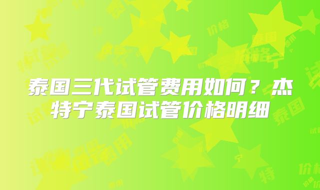泰国三代试管费用如何？杰特宁泰国试管价格明细