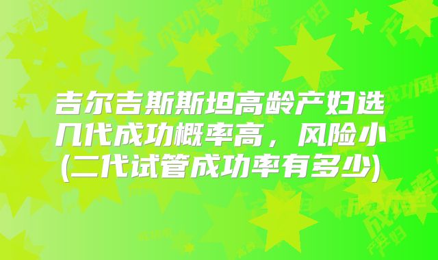 吉尔吉斯斯坦高龄产妇选几代成功概率高,风险小(二代试管成功率有多少)