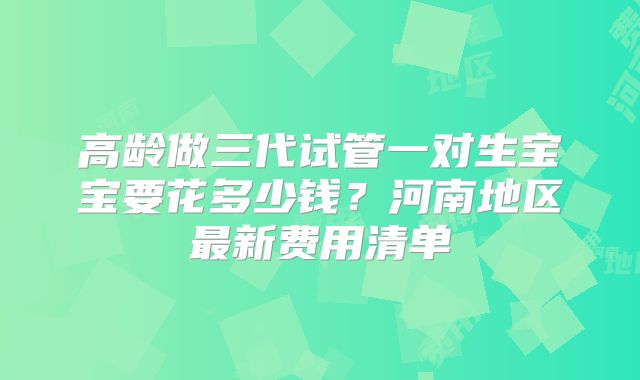 高龄做三代试管一对生宝宝要花多少钱?河南地区最新费用清单